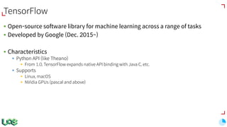 TensorFlow
§ Open-source software library for machine learning across a range of tasks
§ Developed by Google (Dec. 2015~)
§ Characteristics
§ Python API (like Theano)
§ From 1.0, TensorFlow expands native API binding with Java C, etc.
§ Supports
§ Linux, macOS
§ NVidia GPUs (pascal and above)
 