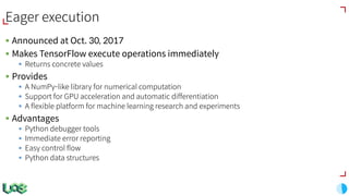 Eager execution
§ Announced at Oct. 30, 2017
§ Makes TensorFlow execute operations immediately
§ Returns concrete values
§ Provides
§ A NumPy-like library for numerical computation
§ Support for GPU acceleration and automatic differentiation
§ A flexible platform for machine learning research and experiments
§ Advantages
§ Python debugger tools
§ Immediate error reporting
§ Easy control flow
§ Python data structures
 