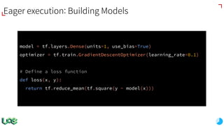 model = tf.layers.Dense(units=1, use_bias=True)
optimizer = tf.train.GradientDescentOptimizer(learning_rate=0.1)
# Define a loss function
def loss(x, y):
return tf.reduce_mean(tf.square(y - model(x)))
Eager execution: Building Models
 