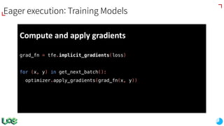Compute	and	apply	gradients
grad_fn = tfe.implicit_gradients(loss)
for (x, y) in get_next_batch():
optimizer.apply_gradients(grad_fn(x, y))
Eager execution: Training Models
 