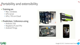 Portability and extensibility
§ Training on
§ Mac / windows
§ GPU server
§ GPU / TPU on Cloud
§ Prediction / Inference using
§ Android / iOS
§ Raspberry Pi and TPU
§ Android Things
Google I/O 2017 / Android meets TensorFlow
 