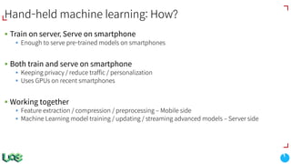 Hand-held machine learning: How?
§ Train on server, Serve on smartphone
§ Enough to serve pre-trained models on smartphones
§ Both train and serve on smartphone
§ Keeping privacy / reduce traffic / personalization
§ Uses GPUs on recent smartphones
§ Working together
§ Feature extraction / compression / preprocessing ‒ Mobile side
§ Machine Learning model training / updating / streaming advanced models ‒ Server side
 