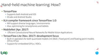 Hand-held machine learning: How?
§ TensorFlow
§ Supports both Android and iOS
§ XCode and Android Studio
§ XLA compiler framework since TensorFlow 1.0:
§ Will support diverse languages / environments
§ Also, optimizing for smartphones and tablets
§ MobileNet (Apr. 2017)
§ Efficient Convolutional Neural Networks for Mobile Vision Applications
§ TensorFlow Lite (Nov. 2017): development focus
§ Built-in operators for both quantized models (int (8bit) / fixed point) and floating point models
(FP10, FP16)
§ Support for embedded GPUs / ASICs
 