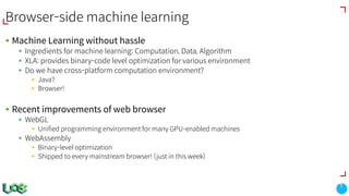 Browser-side machine learning
§ Machine Learning without hassle
§ Ingredients for machine learning: Computation, Data, Algorithm
§ XLA: provides binary-code level optimization for various environment
§ Do we have cross-platform computation environment?
§ Java?
§ Browser!
§ Recent improvements of web browser
§ WebGL
§ Unified programming environment for many GPU-enabled machines
§ WebAssembly
§ Binary-level optimization
§ Shipped to every mainstream browser! (just in this week)
 