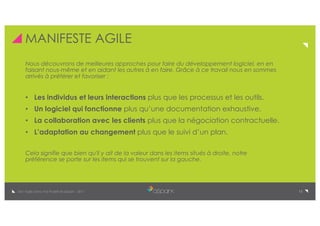 13De l’Agile Dans Vos Projets © aSpark - 2017
MANIFESTE AGILE
Nous découvrons de meilleures approches pour faire du développement logiciel, en en
faisant nous-même et en aidant les autres à en faire. Grâce à ce travail nous en sommes
arrivés à préférer et favoriser :
• Les individus et leurs interactions plus que les processus et les outils.
• Un logiciel qui fonctionne plus qu’une documentation exhaustive.
• La collaboration avec les clients plus que la négociation contractuelle.
• L’adaptation au changement plus que le suivi d’un plan.
Cela signifie que bien qu'il y ait de la valeur dans les items situés à droite, notre
préférence se porte sur les items qui se trouvent sur la gauche.
 