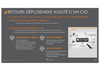 14De l’Agile Dans Vos Projets © aSpark - 2017
RETOURS DÉPLOIEMENT AGILITÉ D’UN CIO
IMPLEMENTATION AU SEIN D’UNE D.S.I. DE 500 PERSONNES AVEC 2 SITES OFFSHORES
CONDITIONS D’ACCEPTION DU POSTE PAR LE NOUVEAU CIO :
« Ou bien on regroupe l’IT et la MOA, ou bien je ne viens pas ».
EVALUATION DE LA MATURITÉ DU GROUPE (kick-off) :
Premier réflexe : « Il faut répondre ce que le chef a envie d’entendre ».
Une fois rassurés, les participants ont fait apparaître 3 éléments de valeurs :
PARTENARIAT IT & MÉTIER VALUE FOR MONEY
TRAVAIL D’ÉQUIPE
à On descend la
responsabilité au plus bas en
fusionnant la MOA et la MOE
et en ayant un CHEF DE
PROJET responsable à la fois
de la MOA et de la MOE.
à Chaque euro investi doit
apporter de la valeur à
l’entreprise.
à Casser les silos, changer de
culture en termes de
collaboration entre équipes IT
et équipes Métier
LEVIER N°1 POUR LE DÉPLOIEMENT DE
L’AGILITÉ :
 
