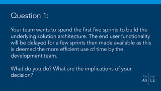 Question 1:
Your team wants to spend the first five sprints to build the
underlying solution architecture. The end user functionality
will be delayed for a few sprints then made available as this
is deemed the more efficient use of time by the
development team.
What do you do? What are the implications of your
decision?
 