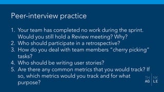 Peer-interview practice
1. Your team has completed no work during the sprint.
Would you still hold a Review meeting? Why?
2. Who should participate in a retrospective?
3. How do you deal with team members “cherry picking”
tasks?
4. Who should be writing user stories?
5. Are there any common metrics that you would track? If
so, which metrics would you track and for what
purpose?
 