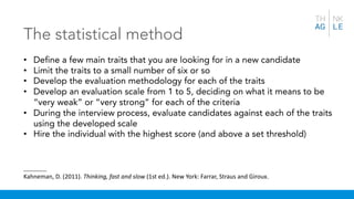 The statistical method
• Define a few main traits that you are looking for in a new candidate
• Limit the traits to a small number of six or so
• Develop the evaluation methodology for each of the traits
• Develop an evaluation scale from 1 to 5, deciding on what it means to be
“very weak” or “very strong” for each of the criteria
• During the interview process, evaluate candidates against each of the traits
using the developed scale
• Hire the individual with the highest score (and above a set threshold)
_______
Kahneman, D. (2011). Thinking, fast and slow (1st ed.). New York: Farrar, Straus and Giroux.
 