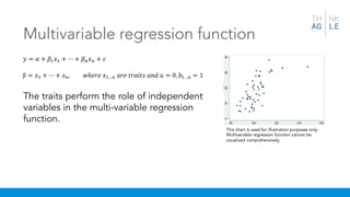 Multivariable regression function
This chart is used for illustration purposes only.
Multivariable regression function cannot be
visualized comprehensively.
𝑦 = 𝛼 + 𝛽& 𝑥& + ⋯ + 𝛽) 𝑥) + 𝜀
+𝑦 = 𝑥& + ⋯ + 𝑥,, 𝑤ℎ𝑒𝑟𝑒 𝑥&…, 𝑎𝑟𝑒 𝑡𝑟𝑎𝑖𝑡𝑠 𝑎𝑛𝑑 𝑎 = 0, 𝑏&…, = 1
The traits perform the role of independent
variables in the multi-variable regression
function.
 