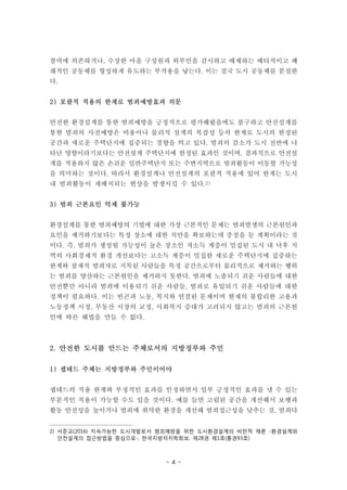 - 4 -
찰력에 의존하거나, 수상한 마을 구성원과 외부인을 감시하고 배제하는 배타적이고 폐
쇄적인 공동체를 형성하게 유도하는 부작용을 낳는다. 이는 결국 도시 공동체를 분절한
다.
2) 포괄적 적용의 한계로 범죄예방효과 의문
안전한 환경설계를 통한 범죄예방을 긍정적으로 평가해왔음에도 불구하고 안전설계를
통한 범죄의 사전예방은 비용이나 물리적 설계의 복잡성 등의 한계로 도시의 한정된
공간과 새로운 주택단지에 집중되는 경향을 띄고 있다. 범죄의 감소가 도시 전반에 나
타난 영향이라기보다는 안전설계 주택단지에 한정된 효과인 것이며, 결과적으로 안전설
계를 적용하지 않은 손쉬운 일반주택단지 또는 주변지역으로 범죄활동이 이동할 가능성
을 의미하는 것이다. 따라서 환경설계나 안전설계의 포괄적 적용에 있어 한계는 도시
내 범죄활동이 재배치되는 현상을 발생시킬 수 있다.2)
3) 범죄 근본요인 억제 불가능
환경설계를 통한 범죄예방의 기법에 대한 가장 근본적인 문제는 범죄발생의 근본원인과
요인을 제거하기보다는 특정 장소에 대한 치안을 확보하는데 중점을 둔 계획이라는 것
이다. 즉, 범죄가 생성될 가능성이 높은 장소인 저소득 계층이 밀집된 도시 내 낙후 지
역의 사회경제적 환경 개선보다는 고소득 계층이 밀집한 새로운 주택단지에 집중하는
한계와 잠재적 범죄자로 지목된 사람들을 특정 공간으로부터 물리적으로 제거하는 행위
는 범죄를 양산하는 근본원인을 제거하지 못한다. 범죄에 노출되기 쉬운 사람들에 대한
안전뿐만 아니라 범죄에 이용되기 쉬운 사람들, 범죄로 유입되기 쉬운 사람들에 대한
정책이 필요하다. 이는 빈곤과 노동, 복지와 연결된 문제이며 현재의 불합리한 고용과
노동정책 시정, 부동산 시장의 교정, 사회복지 증대가 고려되지 않고는 범죄의 근본원
인에 따른 해법을 만들 수 없다.
2. 안전한 도시를 만드는 주체로서의 지방정부와 주민
1) 셉테드 주체는 지방정부와 주민이어야
셉테드의 적용 한계와 부정적인 효과를 인정하면서 일부 긍정적인 효과를 낼 수 있는
부분적인 적용이 가능할 수도 있을 것이다. 예를 들면 고립된 공간을 개선해서 보행과
활동 안전성을 높이거나 범죄에 취약한 환경을 개선해 범죄접근성을 낮추는 것, 범죄다
2) 서준교(2016) 지속가능한 도시개발로서 범죄예방을 위한 도시환경설계의 비판적 재론 -환경설계와
안전설계의 접근방법을 중심으로-, 한국지방자치학회보, 제28권 제1호(통권93호)
 
