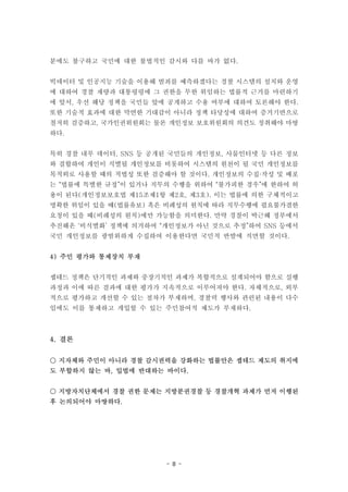 - 8 -
분에도 불구하고 국민에 대한 불법적인 감시와 다를 바가 없다.
빅데이터 및 인공지능 기술을 이용해 범죄를 예측하겠다는 경찰 시스템의 설치와 운영
에 대하여 경찰 재량과 대통령령에 그 권한을 무한 위임하는 법률적 근거를 마련하기
에 앞서, 우선 해당 정책을 국민들 앞에 공개하고 수용 여부에 대하여 토론해야 한다.
또한 기술적 효과에 대한 막연한 기대감이 아니라 정책 타당성에 대하여 증거기반으로
철저히 검증하고, 국가인권위원회는 물론 개인정보 보호위원회의 의견도 청취해야 마땅
하다.
특히 경찰 내부 데이터, SNS 등 공개된 국민들의 개인정보, 사물인터넷 등 다른 정보
와 결합하여 개인이 식별될 개인정보를 비롯하여 시스템의 원천이 될 국민 개인정보를
목적외로 사용할 때의 적법성 또한 검증해야 할 것이다. 개인정보의 수집·작성 및 배포
는 “법률에 특별한 규정”이 있거나 직무의 수행을 위하여 “불가피한 경우”에 한하여 허
용이 된다(개인정보보호법 제15조제1항 제2호, 제3호). 이는 법률에 의한 구체적이고
명확한 위임이 있을 때(법률유보) 혹은 비례성의 원칙에 따라 직무수행에 필요불가결한
요청이 있을 때(비례성의 원칙)에만 가능함을 의미한다. 만약 경찰이 박근혜 정부에서
추진해온 ‘비식별화’ 정책에 의거하여 “개인정보가 아닌 것으로 추정”하여 SNS 등에서
국민 개인정보를 광범위하게 수집하여 이용한다면 국민적 반발에 직면할 것이다.
4) 주민 평가와 통제장치 부재
셉테드 정책은 단기적인 과제와 중장기적인 과제가 복합적으로 설계되어야 함으로 실행
과정과 이에 따른 결과에 대한 평가가 지속적으로 이루어져야 한다. 자체적으로, 외부
적으로 평가하고 개선할 수 있는 절차가 부재하며, 경찰력 행사와 관련된 내용이 다수
임에도 이를 통제하고 개입할 수 있는 주민참여적 제도가 부재하다.
4. 결론
○ 지자체와 주민이 아니라 경찰 감시권력을 강화하는 법률안은 셉테드 제도의 취지에
도 부합하지 않는 바, 입법에 반대하는 바이다.
○ 지방자치단체에서 경찰 권한 문제는 지방분권경찰 등 경찰개혁 과제가 먼저 이행된
후 논의되어야 마땅하다.
 