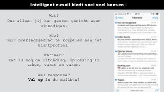 Intelligent e-mail biedt snel veel kansen 🛑
Wat?
Dus alleen jij kan gasten gericht weer
uitnodigen.
Hoe?
Door boekingsgedrag te koppelen aan het
klantprofiel.
Wanneer?
Dat is nog de uitdaging, oplossing zo
vaker, vaker en vaker.
Wel response?
Val op in de mailbox!
 