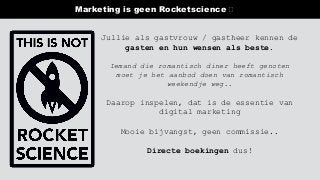 Marketing is geen Rocketscience 🛑
Jullie als gastvrouw / gastheer kennen de
gasten en hun wensen als beste.
Iemand die romantisch diner heeft genoten
moet je het aanbod doen van romantisch
weekendje weg..
Daarop inspelen, dat is de essentie van
digital marketing
Mooie bijvangst, geen commissie..
Directe boekingen dus!
 