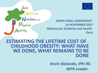 ESTIMATING THE LIFETIME COST OF
CHILDHOOD OBESITY: WHAT HAVE
WE DONE, WHAT REMAINS TO BE
DONE
Kevin Balanda, IPH IRL
WP4 Leader
JANPA FINAL CONFERENCE
24 NOVEMBER 2017
Ministry for Solidarity and Health
Paris
 