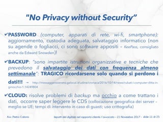 ✔PASSWORD (computer, apparati di rete, wi-f, smartphone):
aggiornamento, custodia adeguata, salvataggio informatico (non
su agende o fogliacci, ci sono software appositi – KeePass, consigliato
anche da Edward Snowden)!
✔BACKUP: “sono impartite istruzioni organizzative e tecniche che
prevedono il salvataggio dei dati con frequenza almeno
settimanale”: TRAGICO ricordarsene solo quando si perdono i
dati!!! → http://messaggeroveneto.gelocal.it/udine/cronaca/2016/10/14/news/rubati-i-computer-ditta-in-
ginocchio-1.14249804
✔CLOUD: risolve problemi di backup ma occhio a come trattano i
dati, occorre saper leggere le CDS (collocazione geografca dei server –
meglio se UE; tempi di intervento in caso di guasti; uso crittografa)
Impatti del digitale nel rapporto cliente / avvocato – 21 Novembre 2017 - slide 11 di 25Avv. Pietro Calorio
"No Privacy without Security”
 