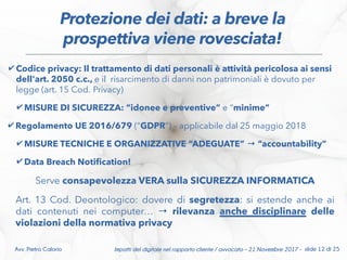 ✔ Codice privacy: Il trattamento di dati personali è attività pericolosa ai sensi
dell'art. 2050 c.c., e il risarcimento di danni non patrimoniali è dovuto per
legge (art. 15 Cod. Privacy)
✔ MISURE DI SICUREZZA: “idonee e preventive” e “minime”
✔ Regolamento UE 2016/679 (“GDPR”) – applicabile dal 25 maggio 2018
✔ MISURE TECNICHE E ORGANIZZATIVE “ADEGUATE” → “accountability”
✔ Data Breach Notifcation!
Serve consapevolezza VERA sulla SICUREZZA INFORMATICA
Art. 13 Cod. Deontologico: dovere di segretezza: si estende anche ai
dati contenuti nei computer… → rilevanza anche disciplinare delle
violazioni della normativa privacy
Impatti del digitale nel rapporto cliente / avvocato – 21 Novembre 2017 - slide 12 di 25Avv. Pietro Calorio
Protezione dei dati: a breve la
prospettiva viene rovesciata!
 