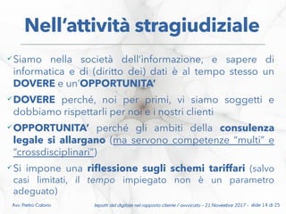 Impatti del digitale nel rapporto cliente / avvocato – 21 Novembre 2017 - slide 14 di 25Avv. Pietro Calorio
Nell’attività stragiudiziale
Siamo nella società dell’informazione, e sapere di
informatica e di (diritto dei) dati è al tempo stesso un
DOVERE e un’OPPORTUNITA’
DOVERE perché, noi per primi, vi siamo soggetti e
dobbiamo rispettarli per noi e i nostri clienti
OPPORTUNITA’ perché gli ambiti della consulenza
legale si allargano (ma servono competenze “multi” e
“crossdisciplinari”)
Si impone una rifessione sugli schemi tariffari (salvo
casi limitati, il tempo impiegato non è un parametro
adeguato)
 