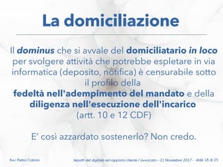 Impatti del digitale nel rapporto cliente / avvocato – 21 Novembre 2017 - slide 18 di 25Avv. Pietro Calorio
La domiciliazione
Il dominus che si avvale del domiciliatario in loco
per svolgere attività che potrebbe espletare in via
informatica (deposito, notifca) è censurabile sotto
il proflo della
fedeltà nell'adempimento del mandato e della
diligenza nell'esecuzione dell'incarico
(artt. 10 e 12 CDF)
E’ così azzardato sostenerlo? Non credo.
 