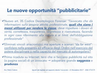 ✔Nuovo art. 35 Codice Deontologico Forense: “l’avvocato che dà
informazioni sulla propria attività professionale, quali che siano i
mezzi utilizzati per rendere le stesse, deve rispettare i doveri di
verità, correttezza, trasparenza, segretezza e riservatezza, facendo
in ogni caso riferimento alla natura e ai limiti dell’obbligazione
professionale”
✔Eliminati vincoli anacronistici ma aperture a scenari “da far west”:
confdare nella presenza ed effcacia degli Ordini nell'esercizio del
potere disciplinare o nella capacità del mercato di autoregolarsi?
✔Prima ricaduta su Internet: terzi che si facciano pubblicità sul sito
(o pagina social) di un avvocato adoperare grande→ saggezza e
prudenza
Le nuove opportunità “pubblicitarie”
Impatti del digitale nel rapporto cliente / avvocato – 21 Novembre 2017 - slide 19 di 25Avv. Pietro Calorio
 