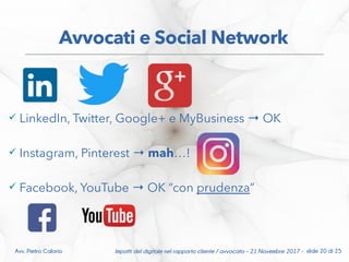  LinkedIn, Twitter, Google+ e MyBusiness OK→
 Instagram, Pinterest → mah…!
 Facebook, YouTube OK “con→ prudenza”
Impatti del digitale nel rapporto cliente / avvocato – 21 Novembre 2017 - slide 20 di 25Avv. Pietro Calorio
Avvocati e Social Network
 