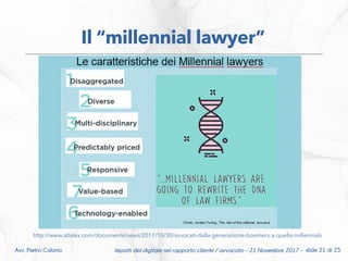 Impatti del digitale nel rapporto cliente / avvocato – 21 Novembre 2017 - slide 21 di 25Avv. Pietro Calorio
Il “millennial lawyer”
http://www.altalex.com/documents/news/2017/10/30/avvocati-dalla-generazione-boomers-a-quella-millennials
 