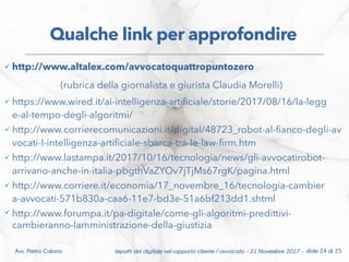  http://www.altalex.com/avvocatoquattropuntozero
(rubrica della giornalista e giurista Claudia Morelli)
 https://www.wired.it/ai-intelligenza-artifciale/storie/2017/08/16/la-legg
e-al-tempo-degli-algoritmi/
 http://www.corrierecomunicazioni.it/digital/48723_robot-al-fanco-degli-av
vocati-l-intelligenza-artifciale-sbarca-tra-le-law-frm.htm
 http://www.lastampa.it/2017/10/16/tecnologia/news/gli-avvocatirobot-
arrivano-anche-in-italia-pbgthVaZYOv7jTjMs67rgK/pagina.html
 http://www.corriere.it/economia/17_novembre_16/tecnologia-cambier
a-avvocati-571b830a-caa6-11e7-bd3e-51a6bf213dd1.shtml
 http://www.forumpa.it/pa-digitale/come-gli-algoritmi-predittivi-
cambieranno-lamministrazione-della-giustizia
Qualche link per approfondire
Impatti del digitale nel rapporto cliente / avvocato – 21 Novembre 2017 - slide 24 di 25Avv. Pietro Calorio
 