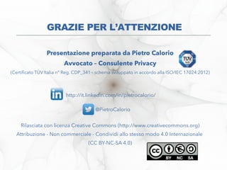 Presentazione preparata da Pietro Calorio
Avvocato – Consulente Privacy
(Certifcato TÜV Italia n° Reg. CDP_341 - schema sviluppato in accordo alla ISO/IEC 17024:2012)
http://it.linkedin.com/in/pietrocalorio/
@PietroCalorio
Rilasciata con licenza Creative Commons (http://www.creativecommons.org)
Attribuzione - Non commerciale - Condividi allo stesso modo 4.0 Internazionale
(CC BY-NC-SA 4.0)
GRAZIE PER L’ATTENZIONE
 