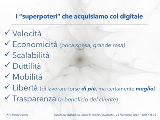  Velocità
 Economicità (poca spesa, grande resa)
 Scalabilità
 Duttilità
 Mobilità
 Libertà (di lavorare forse di più, ma certamente meglio)
 Trasparenza (a benefcio del cliente)
I “superpoteri” che acquisiamo col digitale
Impatti del digitale nel rapporto cliente / avvocato – 21 Novembre 2017 - slide 4 di 25Avv. Pietro Calorio
 