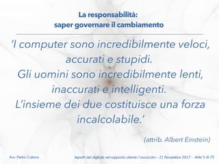 ‘I computer sono incredibilmente veloci,
accurati e stupidi.
Gli uomini sono incredibilmente lenti,
inaccurati e intelligenti.
L’insieme dei due costituisce una forza
incalcolabile.’
(attrib. Albert Einstein)
Avv. Pietro Calorio ݺߣ 5 di 25
La responsabilità:
saper governare il cambiamento
Impatti del digitale nel rapporto cliente / avvocato – 21 Novembre 2017 - slide 5 di 25Avv. Pietro Calorio
 