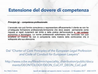 Impatti del digitale nel rapporto cliente / avvocato – 21 Novembre 2017 - slide 6 di 25Avv. Pietro Calorio
Estensione del dovere di competenza
Dal “Charter of Core Principles of the European Legal Profession
and Code of Conduct for European Lawyers”
http://www.ccbe.eu/fleadmin/speciality_distribution/public/docu
ments/DEONTOLOGY/DEON_CoC/IT_DEON_CoC.pdf
 