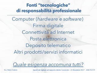 Computer (hardware e software)
Firma digitale
Connettività ad Internet
Posta elettronica
Deposito telematico
Altri prodotti/servizi informatici
Quale esigenza accomuna tutti?
Fonti “tecnologiche”
di responsabilità professionale
Impatti del digitale nel rapporto cliente / avvocato – 21 Novembre 2017 - slide 8 di 25Avv. Pietro Calorio
 