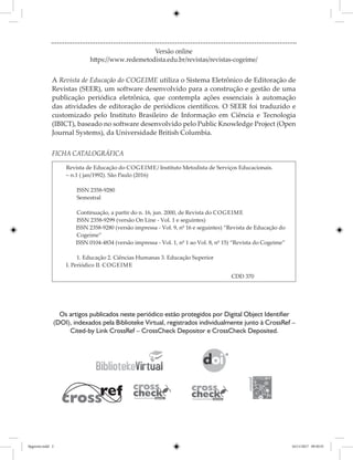 FICHA CATALOGRÁFICA
Revista de Educação do Cogeime/ Instituto Metodista de Serviços Educacionais.
– n.1 ( jan/1992). São Paulo (2016)
	ISSN 2358-9280
	 Semestral
	 Continuação, a partir do n. 16, jun. 2000, de Revista do Cogeime
	ISSN 2358-9299 (versão On Line - Vol. 1 e seguintes)
ISSN 2358-9280 (versão impressa - Vol. 9, nº 16 e seguintes) “Revista de Educação do
Cogeime”
ISSN 0104-4834 (versão impressa - Vol. 1, nº 1 ao Vol. 8, nº 15) “Revista do Cogeime”
	 1. Educação 2. Ciências Humanas 3. Educação Superior
I. Periódico II. Cogeime
								CDD 370
Versão online
https://www.redemetodista.edu.br/revistas/revistas-cogeime/
A Revista de Educação do COGEIME utiliza o Sistema Eletrônico de Editoração de
Revistas (SEER), um software desenvolvido para a construção e gestão de uma
publicação periódica eletrônica, que contempla ações essenciais à automação
das atividades de editoração de periódicos científicos. O SEER foi traduzido e
customizado pelo Instituto Brasileiro de Informação em Ciência e Tecnologia
(IBICT), baseado no software desenvolvido pelo Public Knowledge Project (Open
Journal Systems), da Universidade British Columbia.
Os artigos publicados neste periódico estão protegidos por Digital Object Identifier
(DOI), indexados pela Biblioteke Virtual, registrados individualmente junto à CrossRef –
Cited-by Link CrossRef – CrossCheck Depositor e CrossCheck Deposited.
0pgrosto.indd 2 16/11/2017 09:30:55
 
