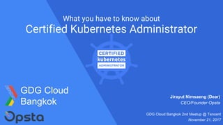 What you have to know about
Certified Kubernetes Administrator
Jirayut Nimsaeng (Dear)
CEO/Founder Opsta
GDG Cloud Bangkok 2nd Meetup @ Tencent
November 21, 2017
GDG Cloud
Bangkok
 