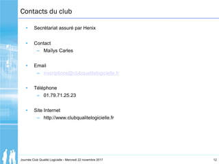 12
Contacts du club
• Secrétariat assuré par Henix
• Contact
– Maïlys Carles
• Email
– inscriptions@clubqualitelogicielle....