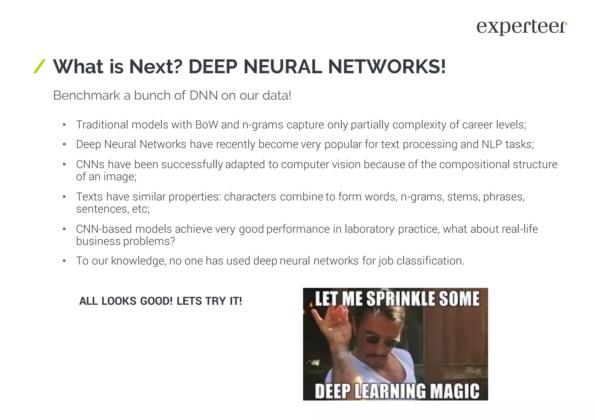 / What is Next? DEEP NEURAL NETWORKS!
Benchmark a bunch of DNN on our data!
• Traditional models with BoW and n-grams capture only partially complexity of career levels;
• Deep Neural Networks have recently become very popular for text processing and NLP tasks;
• CNNs have been successfully adapted to computer vision because of the compositional structure
of an image;
• Texts have similar properties: characters combine to form words, n-grams, stems, phrases,
sentences, etc;
• CNN-based models achieve very good performance in laboratory practice, what about real-life
business problems?
• To our knowledge, no one has used deep neural networks for job classification.
ALL LOOKS GOOD! LETS TRY IT!
 