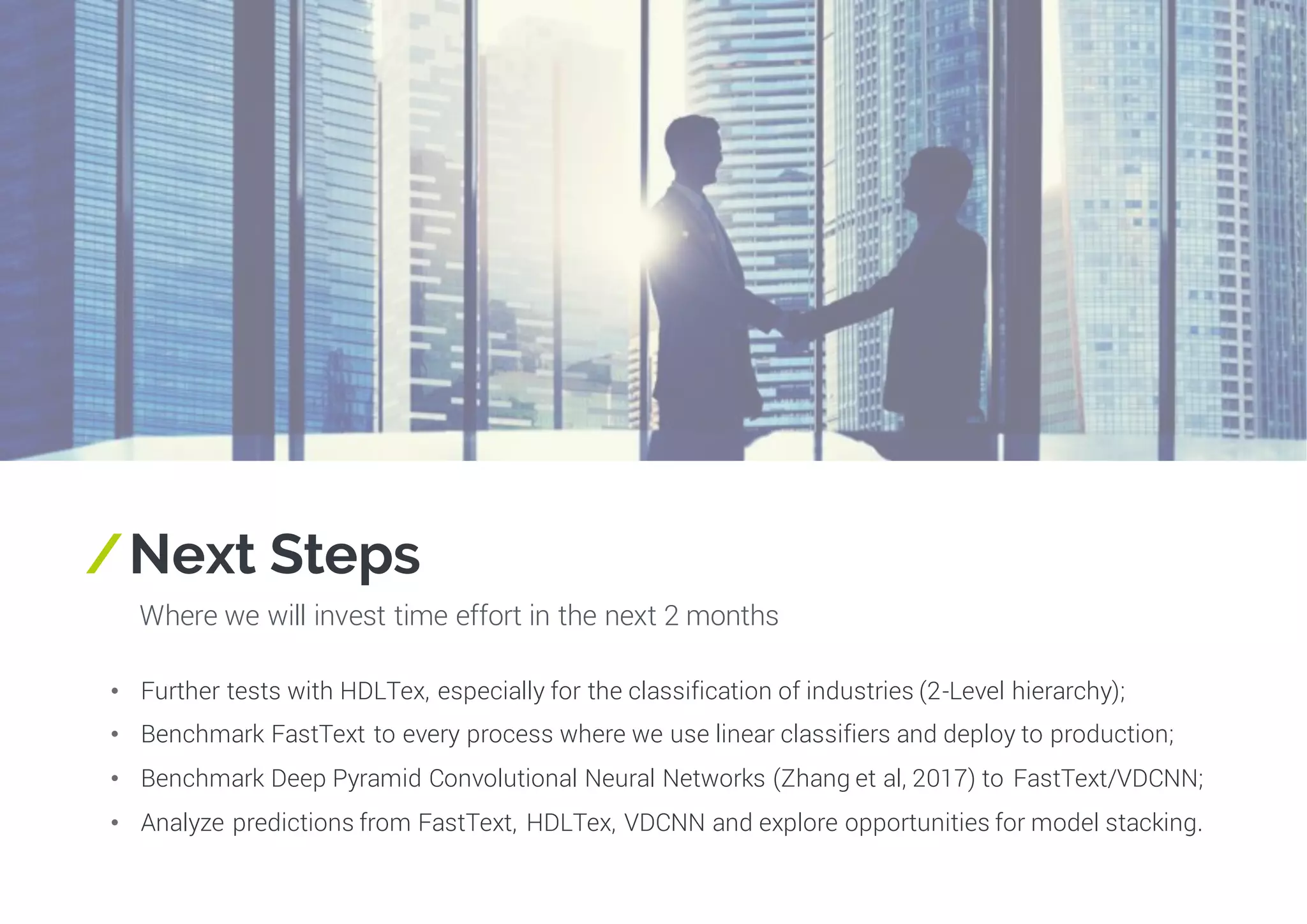 /Next Steps
Where we will invest time effort in the next 2 months
• Further tests with HDLTex, especially for the classification of industries (2-Level hierarchy);
• Benchmark FastText to every process where we use linear classifiers and deploy to production;
• Benchmark Deep Pyramid Convolutional Neural Networks (Zhang et al, 2017) to FastText/VDCNN;
• Analyze predictions from FastText, HDLTex, VDCNN and explore opportunities for model stacking.
 