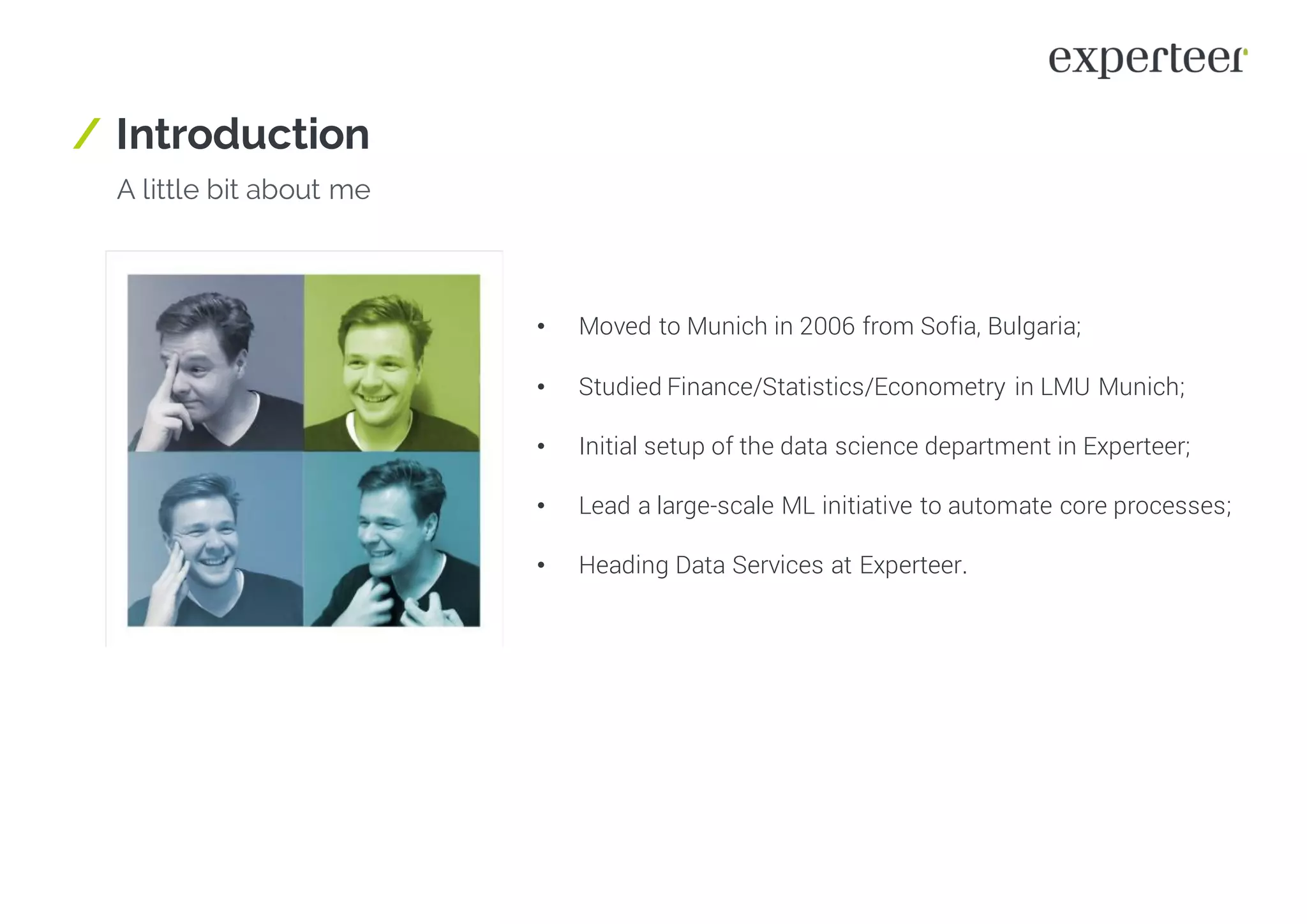 / Introduction
A little bit about me
• Moved to Munich in 2006 from Sofia, Bulgaria;
• Studied Finance/Statistics/Econometry in LMU Munich;
• Initial setup of the data science department in Experteer;
• Lead a large-scale ML initiative to automate core processes;
• Heading Data Services at Experteer.
 