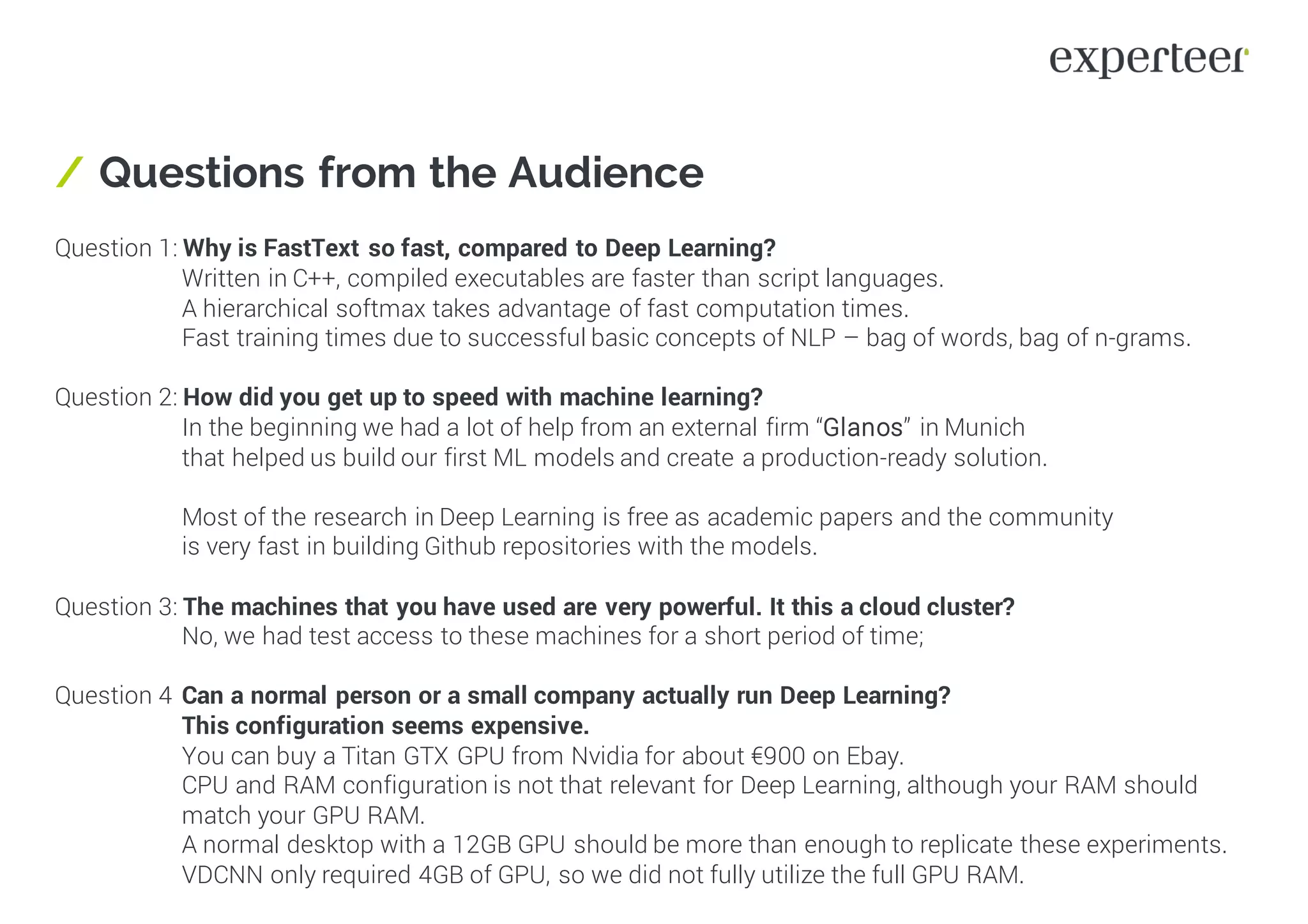 / Questions from the Audience
Question 1: Why is FastText so fast, compared to Deep Learning?
Written in C++, compiled executables are faster than script languages.
A hierarchical softmax takes advantage of fast computation times.
Fast training times due to successful basic concepts of NLP – bag of words, bag of n-grams.
Question 2: How did you get up to speed with machine learning?
In the beginning we had a lot of help from an external firm “Glanos” in Munich
that helped us build our first ML models and create a production-ready solution.
Most of the research in Deep Learning is free as academic papers and the community
is very fast in building Github repositories with the models.
Question 3: The machines that you have used are very powerful. It this a cloud cluster?
No, we had test access to these machines for a short period of time;
Question 4 Can a normal person or a small company actually run Deep Learning?
This configuration seems expensive.
You can buy a Titan GTX GPU from Nvidia for about €900 on Ebay.
CPU and RAM configuration is not that relevant for Deep Learning, although your RAM should
match your GPU RAM.
A normal desktop with a 12GB GPU should be more than enough to replicate these experiments.
VDCNN only required 4GB of GPU, so we did not fully utilize the full GPU RAM.
 