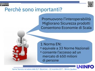 Norme Tecniche nel settore della DLT / Blockchain – 22 novembre 2017 – Mimmo Squillace
Promuovono l’interoperabilità
Migliorano Sicurezza prodotti
Consentono Economie di Scala
1 Norma EN:

equivale a 33 Norme Nazionali

consente l’accesso ad un
mercato di 650 milioni
di persone
Perchè sono importanti?
 