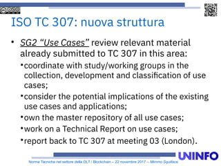 Norme Tecniche nel settore della DLT / Blockchain – 22 novembre 2017 – Mimmo Squillace
ISO TC 307: nuova struttura

SG2 “Use Cases” review relevant material
already submitted to TC 307 in this area:

coordinate with study/working groups in the
collection, development and classification of use
cases;

consider the potential implications of the existing
use cases and applications;

own the master repository of all use cases;

work on a Technical Report on use cases;

report back to TC 307 at meeting 03 (London).
 
