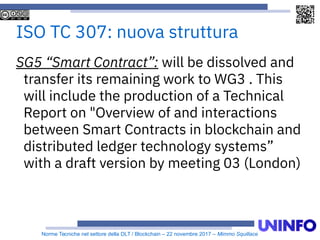 Norme Tecniche nel settore della DLT / Blockchain – 22 novembre 2017 – Mimmo Squillace
ISO TC 307: nuova struttura
SG5 “Smart Contract”: will be dissolved and
transfer its remaining work to WG3 . This
will include the production of a Technical
Report on "Overview of and interactions
between Smart Contracts in blockchain and
distributed ledger technology systems”
with a draft version by meeting 03 (London)
 