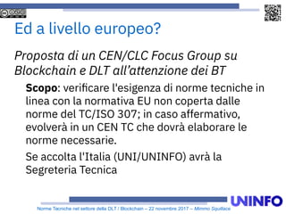 Norme Tecniche nel settore della DLT / Blockchain – 22 novembre 2017 – Mimmo Squillace
Ed a livello europeo?
Proposta di un CEN/CLC Focus Group su
Blockchain e DLT all’attenzione dei BT
Scopo: verificare l'esigenza di norme tecniche in
linea con la normativa EU non coperta dalle
norme del TC/ISO 307; in caso affermativo,
evolverà in un CEN TC che dovrà elaborare le
norme necessarie.
Se accolta l'Italia (UNI/UNINFO) avrà la
Segreteria Tecnica
 