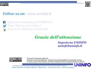 Norme Tecniche nel settore della DLT / Blockchain – 22 novembre 2017 – Mimmo Squillace
Grazie dell'attenzione
This work is licensed under the
Creative Commons Attribution- NonCommercial-ShareAlike3.0 Unported License.
To view a copy of this license, visit http://creativecommons.org/licenses/by-nc-sa/3.0/
Follow us on: www.uninfo.it
https://www.facebook.com/UNINFO.it
https://twitter.com/uninfo_it
http://www.slideshare.net/uninfoit
Segreteria UNINFO
uninfo@uninfo.it
 