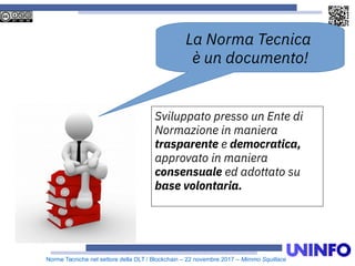 Norme Tecniche nel settore della DLT / Blockchain – 22 novembre 2017 – Mimmo Squillace
La Norma Tecnica
è un documento!
Sviluppato presso un Ente di
Normazione in maniera
trasparente e democratica,
approvato in maniera
consensuale ed adottato su
base volontaria.
 