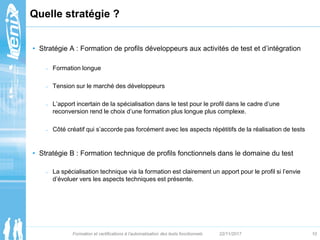 Quelle stratégie ?
• Stratégie A : Formation de profils développeurs aux activités de test et d’intégration
– Formation lo...