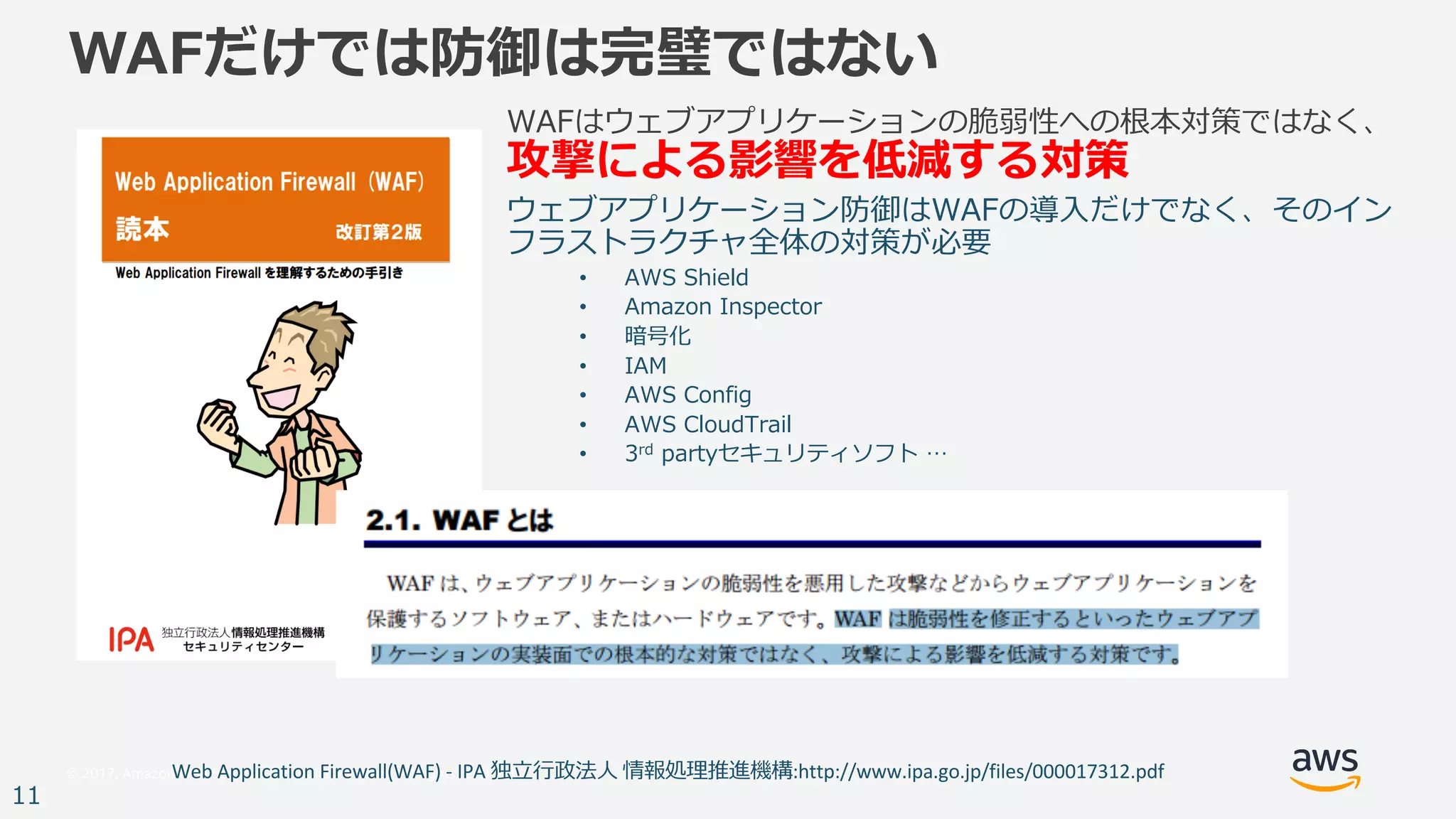 © 2017, Amazon Web Services, Inc. or its Affiliates. All rights reserved.
11
WAFだけでは防御は完璧ではない
WAFはウェブアプリケーションの脆弱性への根本対策ではなく、
攻撃による影響を低減する対策
ウェブアプリケーション防御はWAFの導⼊だけでなく、そのイン
フラストラクチャ全体の対策が必要
• AWS Shield
• Amazon Inspector
• 暗号化
• IAM
• AWS Config
• AWS CloudTrail
• 3rd partyセキュリティソフト …
Web	Application	Firewall(WAF)	- IPA	独⽴⾏政法⼈ 情報処理推進機構:http://www.ipa.go.jp/files/000017312.pdf
 