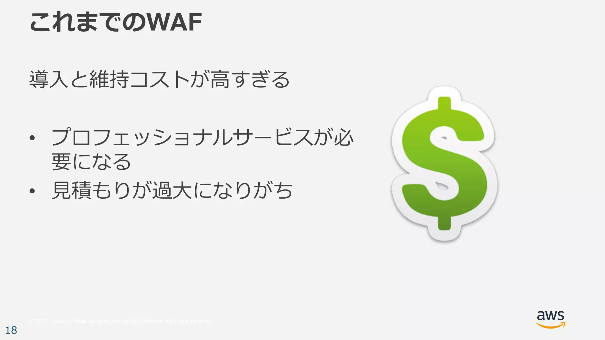 © 2017, Amazon Web Services, Inc. or its Affiliates. All rights reserved.
18
これまでのWAF
導⼊と維持コストが⾼すぎる
• プロフェッショナルサービスが必
要になる
• ⾒積もりが過⼤になりがち
 