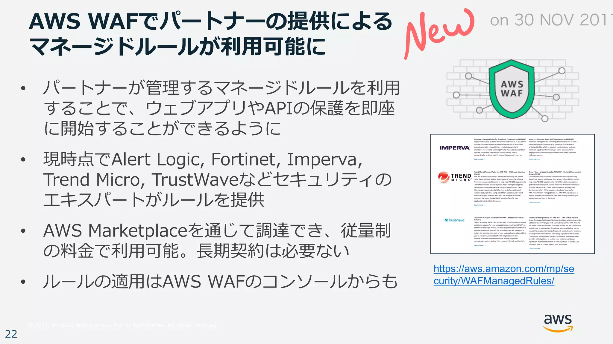 © 2017, Amazon Web Services, Inc. or its Affiliates. All rights reserved.
22
AWS WAFでパートナーの提供による
マネージドルールが利⽤可能に
• パートナーが管理するマネージドルールを利⽤
することで、ウェブアプリやAPIの保護を即座
に開始することができるように
• 現時点でAlert Logic, Fortinet, Imperva,
Trend Micro, TrustWaveなどセキュリティの
エキスパートがルールを提供
• AWS Marketplaceを通じて調達でき、従量制
の料⾦で利⽤可能。⻑期契約は必要ない
• ルールの適⽤はAWS WAFのコンソールからも
https://aws.amazon.com/mp/se
curity/WAFManagedRules/
on 30 NOV 2017
 