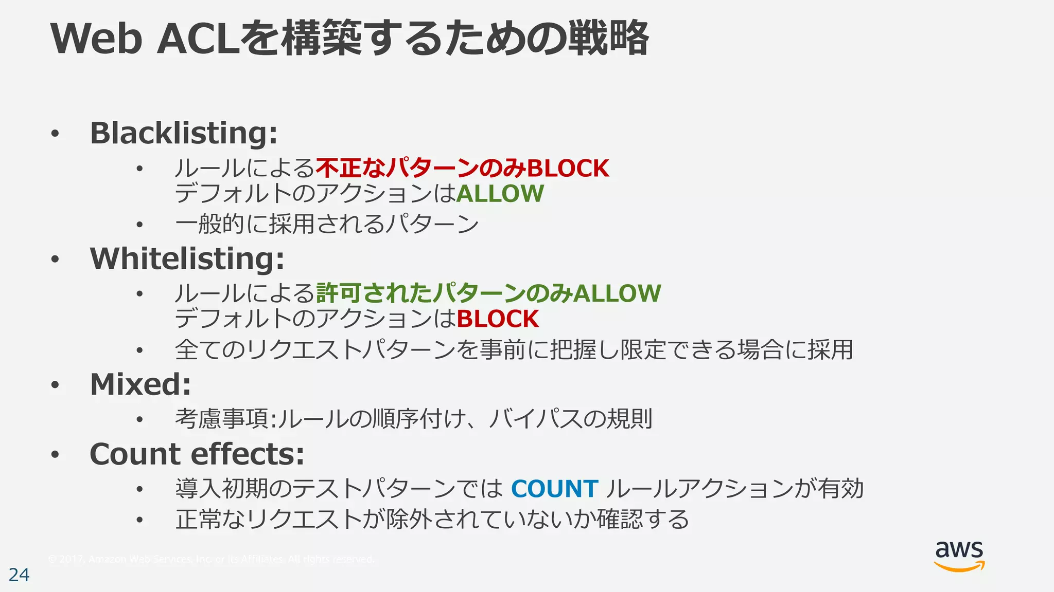 © 2017, Amazon Web Services, Inc. or its Affiliates. All rights reserved.
24
Web ACLを構築するための戦略
• Blacklisting:
• ルールによる不正なパターンのみBLOCK
デフォルトのアクションはALLOW
• ⼀般的に採⽤されるパターン
• Whitelisting:
• ルールによる許可されたパターンのみALLOW
デフォルトのアクションはBLOCK
• 全てのリクエストパターンを事前に把握し限定できる場合に採⽤
• Mixed:
• 考慮事項:ルールの順序付け、バイパスの規則
• Count effects:
• 導⼊初期のテストパターンでは COUNT ルールアクションが有効
• 正常なリクエストが除外されていないか確認する
 